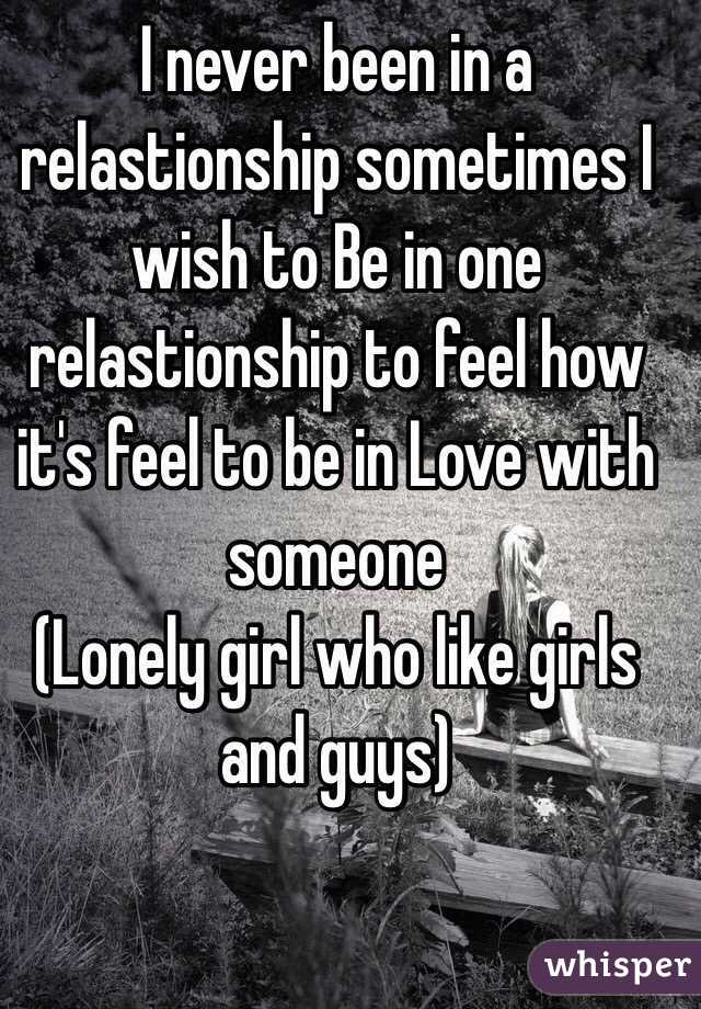 I never been in a relastionship sometimes I wish to Be in one relastionship to feel how it's feel to be in Love with someone 
(Lonely girl who like girls and guys)