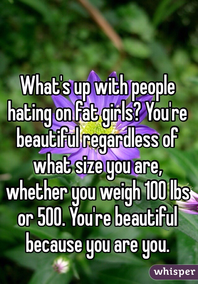 What's up with people hating on fat girls? You're beautiful regardless of what size you are, whether you weigh 100 lbs or 500. You're beautiful because you are you.  