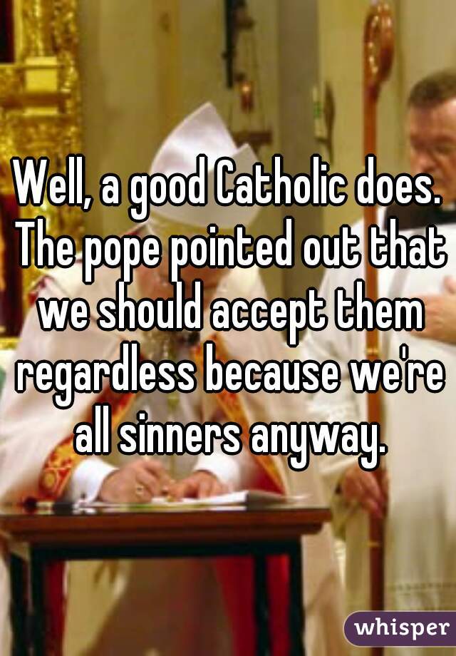 Well, a good Catholic does. The pope pointed out that we should accept them regardless because we're all sinners anyway.