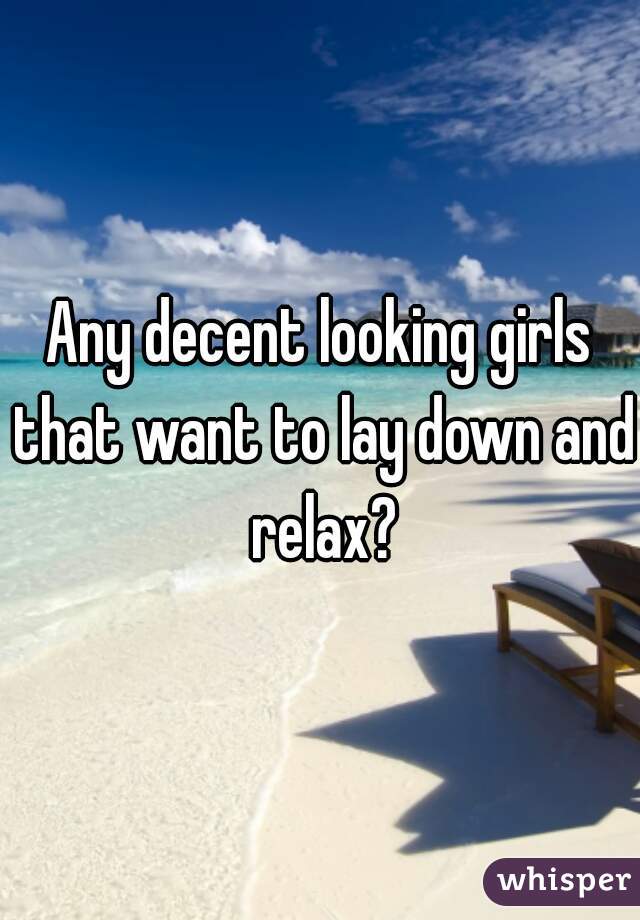 Any decent looking girls that want to lay down and relax?