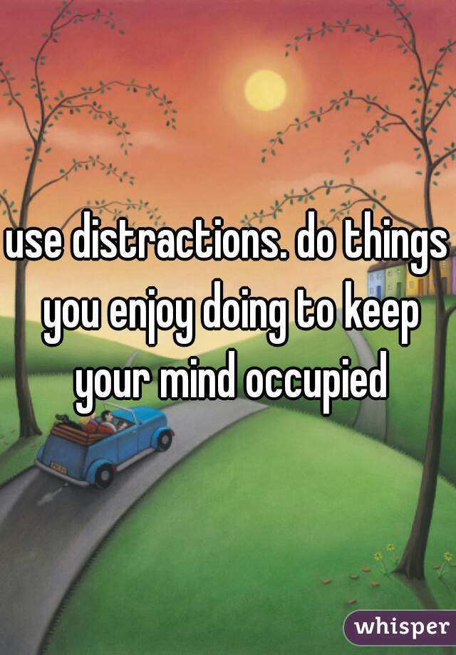 use distractions. do things you enjoy doing to keep your mind occupied