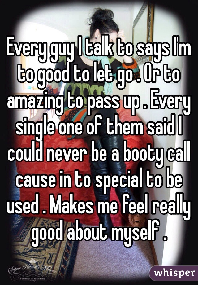 Every guy I talk to says I'm to good to let go . Or to amazing to pass up . Every single one of them said I could never be a booty call cause in to special to be used . Makes me feel really good about myself . 