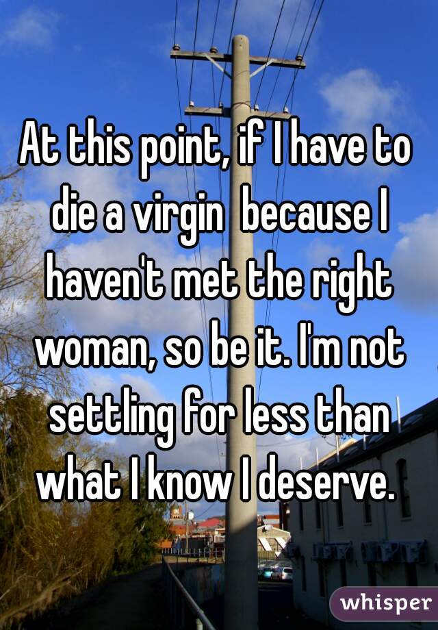At this point, if I have to die a virgin  because I haven't met the right woman, so be it. I'm not settling for less than what I know I deserve. 