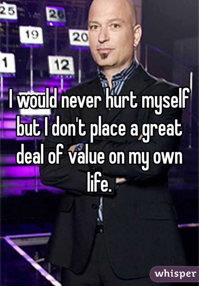 I would never hurt myself but I don't place a great deal of value on my own life.