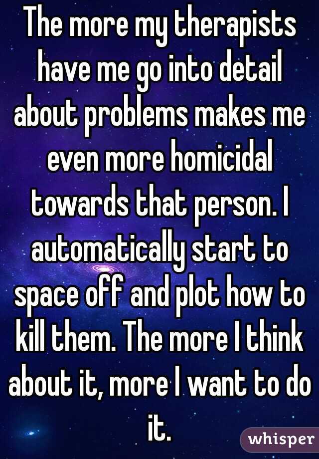 The more my therapists have me go into detail about problems makes me even more homicidal towards that person. I automatically start to space off and plot how to kill them. The more I think about it, more I want to do it.