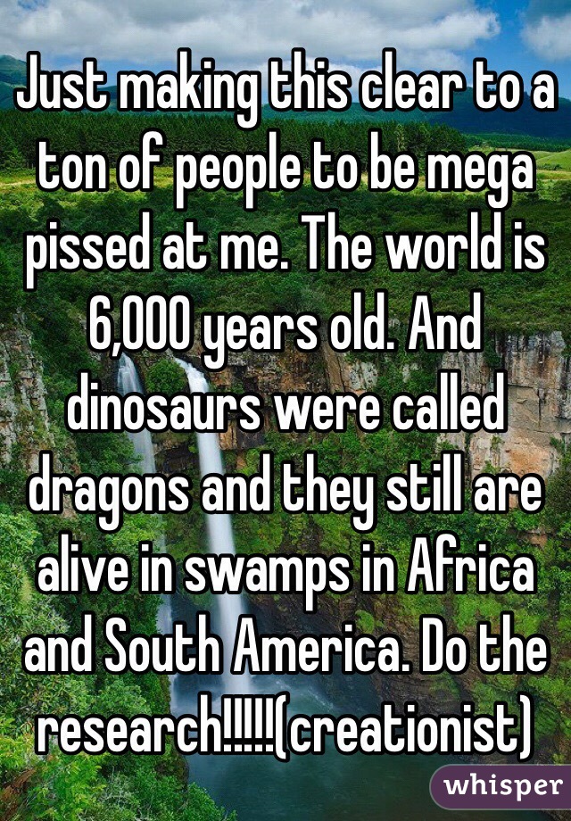 Just making this clear to a ton of people to be mega pissed at me. The world is 6,000 years old. And dinosaurs were called dragons and they still are alive in swamps in Africa and South America. Do the research!!!!!(creationist)