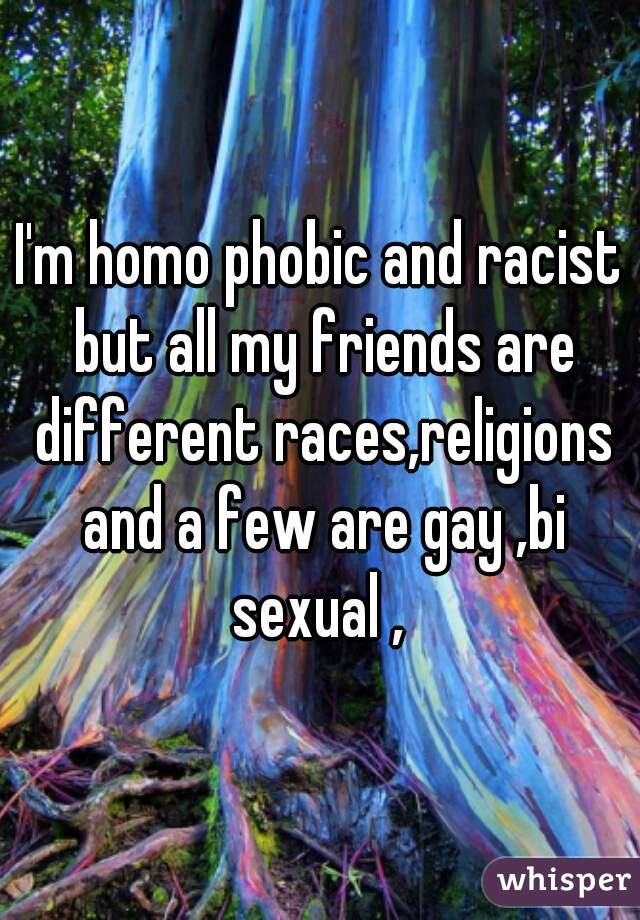 I'm homo phobic and racist but all my friends are different races,religions and a few are gay ,bi sexual , 