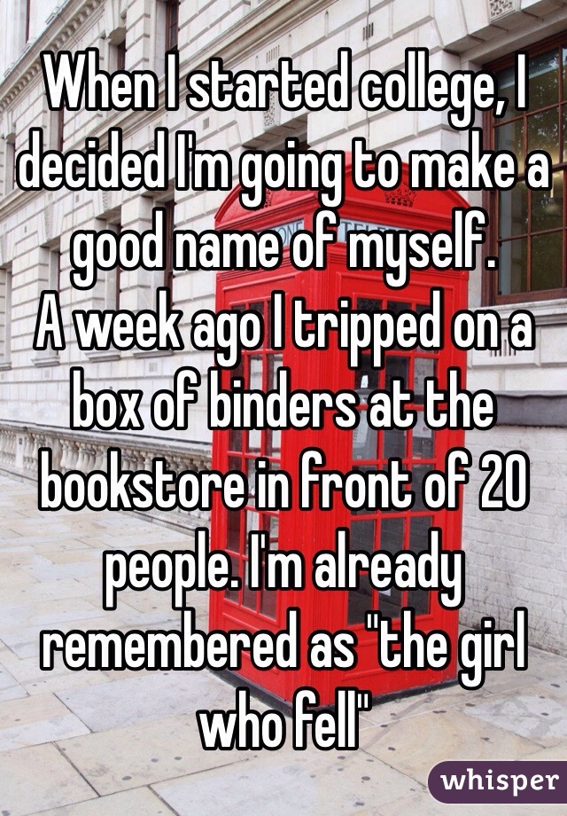 When I started college, I decided I'm going to make a good name of myself. 
A week ago I tripped on a box of binders at the bookstore in front of 20 people. I'm already remembered as "the girl who fell"