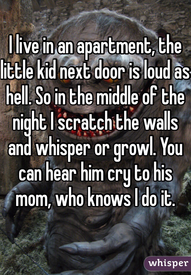 I live in an apartment, the little kid next door is loud as hell. So in the middle of the night I scratch the walls and whisper or growl. You can hear him cry to his mom, who knows I do it.