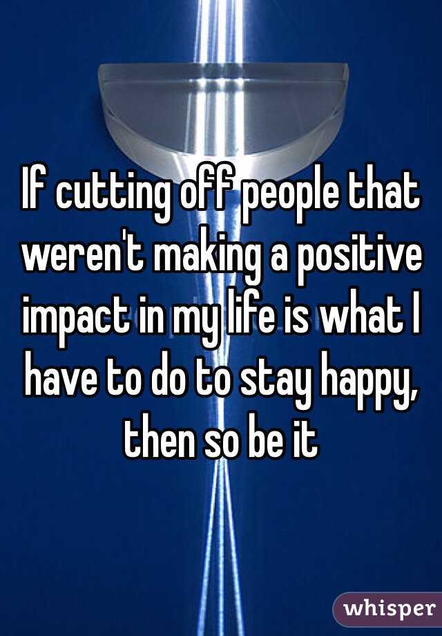 If cutting off people that weren't making a positive impact in my life is what I have to do to stay happy, then so be it
