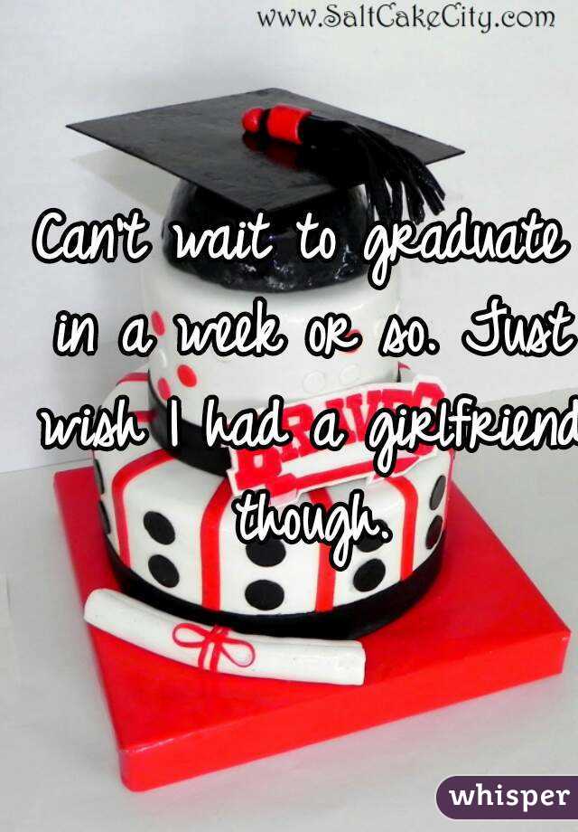 Can't wait to graduate in a week or so. Just wish I had a girlfriend though.