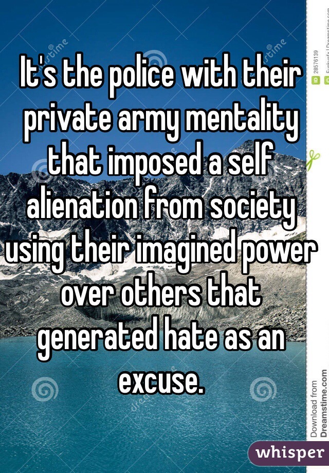 It's the police with their private army mentality that imposed a self alienation from society using their imagined power over others that generated hate as an excuse. 