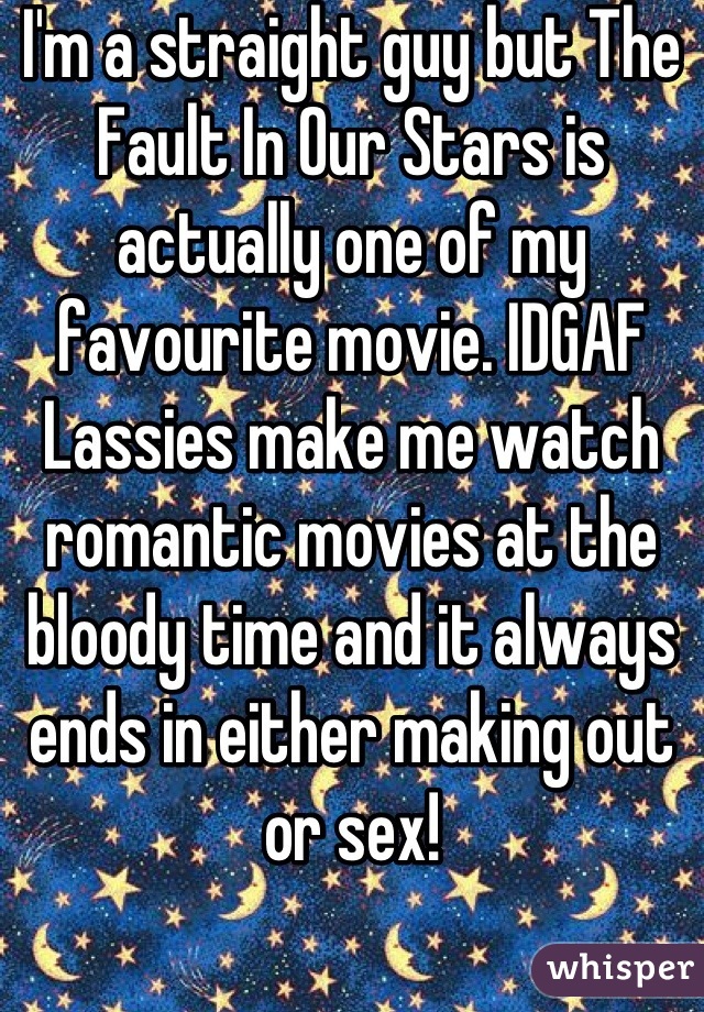 I'm a straight guy but The Fault In Our Stars is actually one of my favourite movie. IDGAF
Lassies make me watch romantic movies at the bloody time and it always ends in either making out or sex!