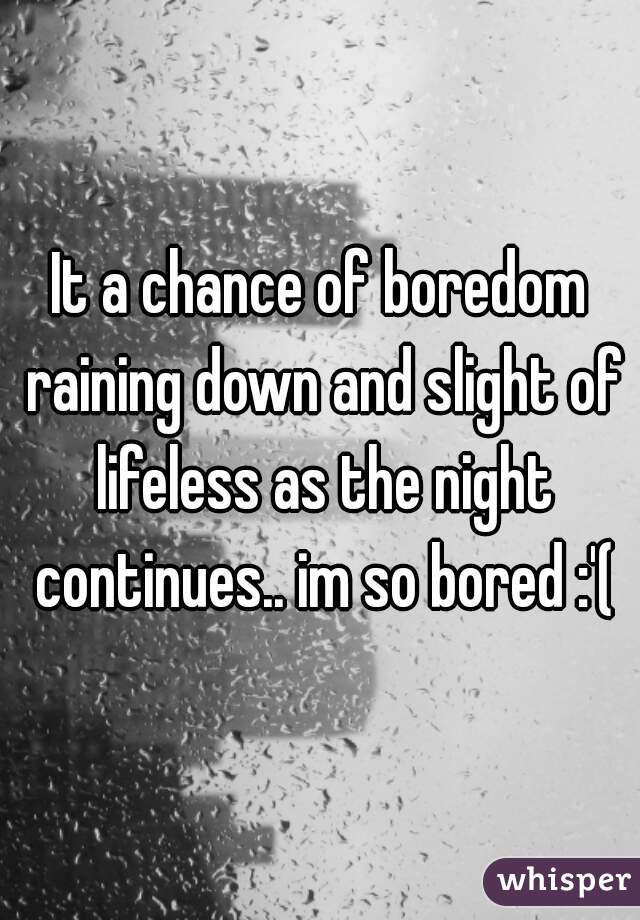 It a chance of boredom raining down and slight of lifeless as the night continues.. im so bored :'(