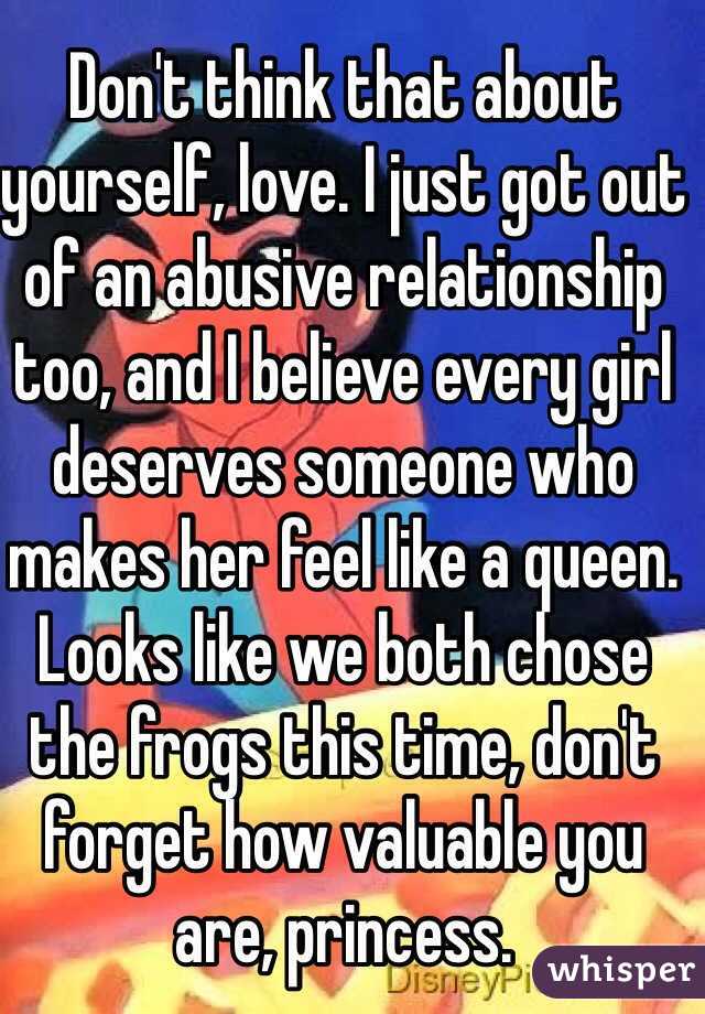 Don't think that about yourself, love. I just got out of an abusive relationship too, and I believe every girl deserves someone who makes her feel like a queen. Looks like we both chose the frogs this time, don't forget how valuable you are, princess. 