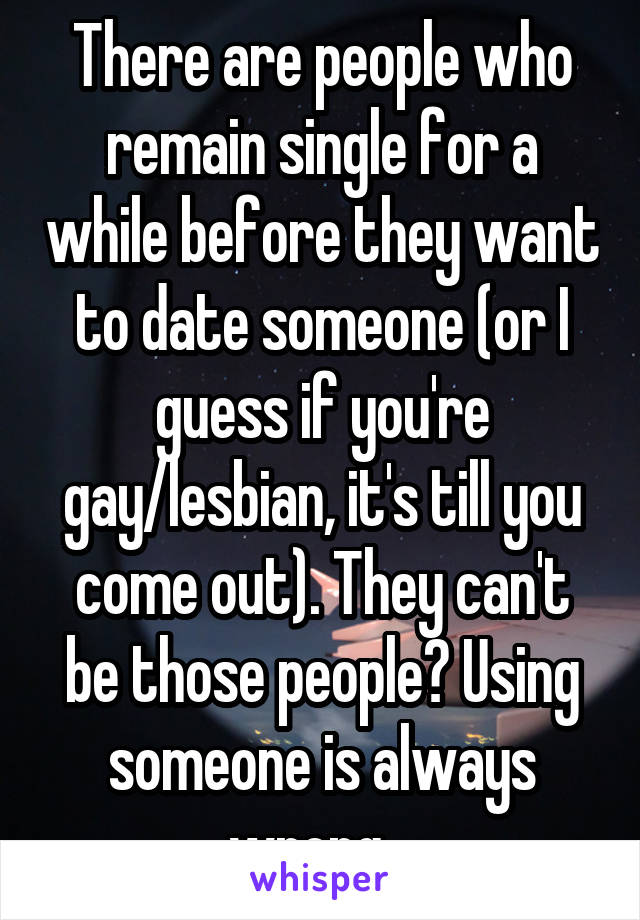 There are people who remain single for a while before they want to date someone (or I guess if you're gay/lesbian, it's till you come out). They can't be those people? Using someone is always wrong.  