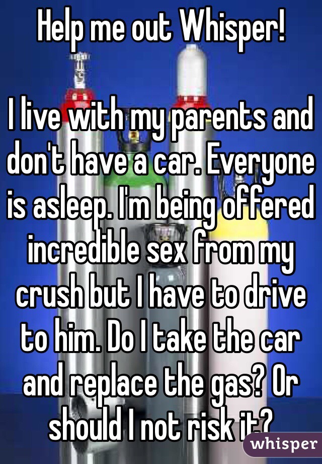 Help me out Whisper!

I live with my parents and don't have a car. Everyone is asleep. I'm being offered incredible sex from my crush but I have to drive to him. Do I take the car and replace the gas? Or should I not risk it?