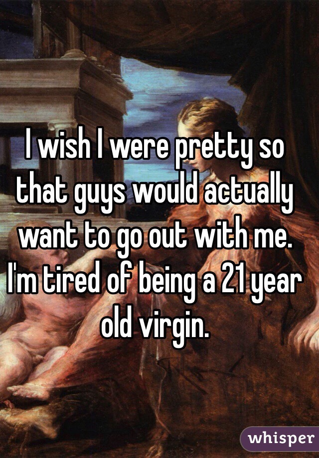 I wish I were pretty so that guys would actually want to go out with me. I'm tired of being a 21 year old virgin.