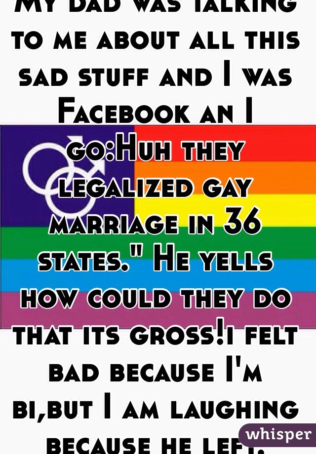My dad was talking to me about all this sad stuff and I was Facebook an I go:Huh they legalized gay marriage in 36 states." He yells how could they do that its gross!i felt bad because I'm bi,but I am laughing because he left.
