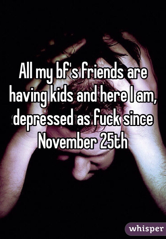 All my bf's friends are having kids and here I am, depressed as fuck since November 25th

