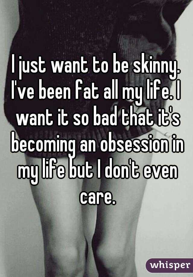 I just want to be skinny.
I've been fat all my life. I want it so bad that it's becoming an obsession in my life but I don't even care.