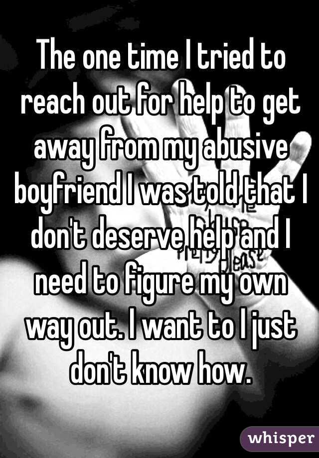 The one time I tried to reach out for help to get away from my abusive boyfriend I was told that I don't deserve help and I need to figure my own way out. I want to I just don't know how.