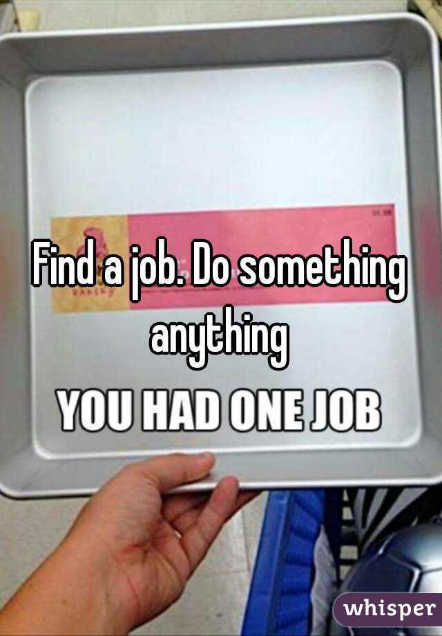 Find a job. Do something anything 
