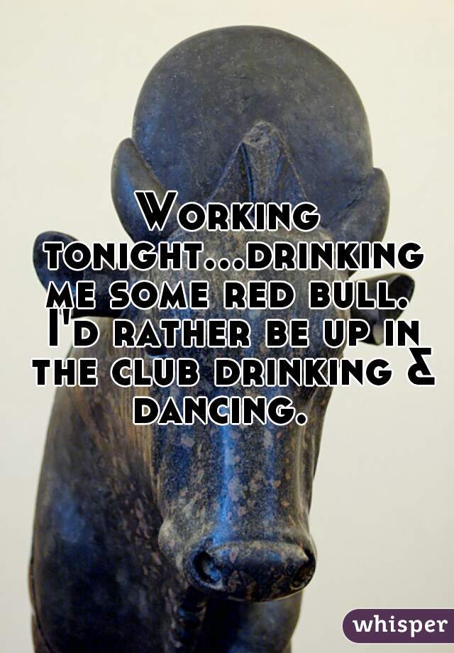 Working tonight...drinking me some red bull.  I'd rather be up in the club drinking & dancing.  