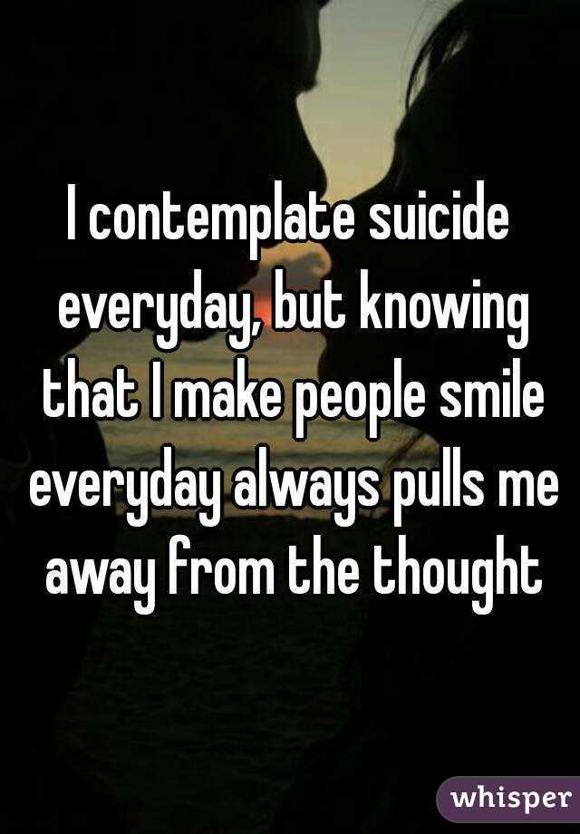 I contemplate suicide everyday, but knowing that I make people smile everyday always pulls me away from the thought