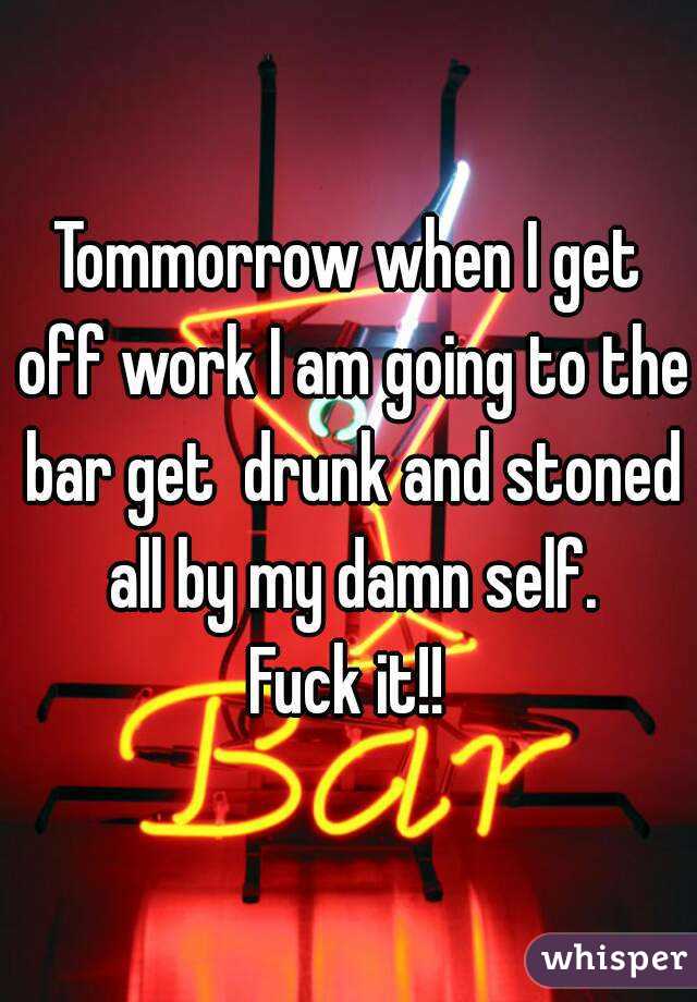 Tommorrow when I get off work I am going to the bar get  drunk and stoned all by my damn self.
Fuck it!!