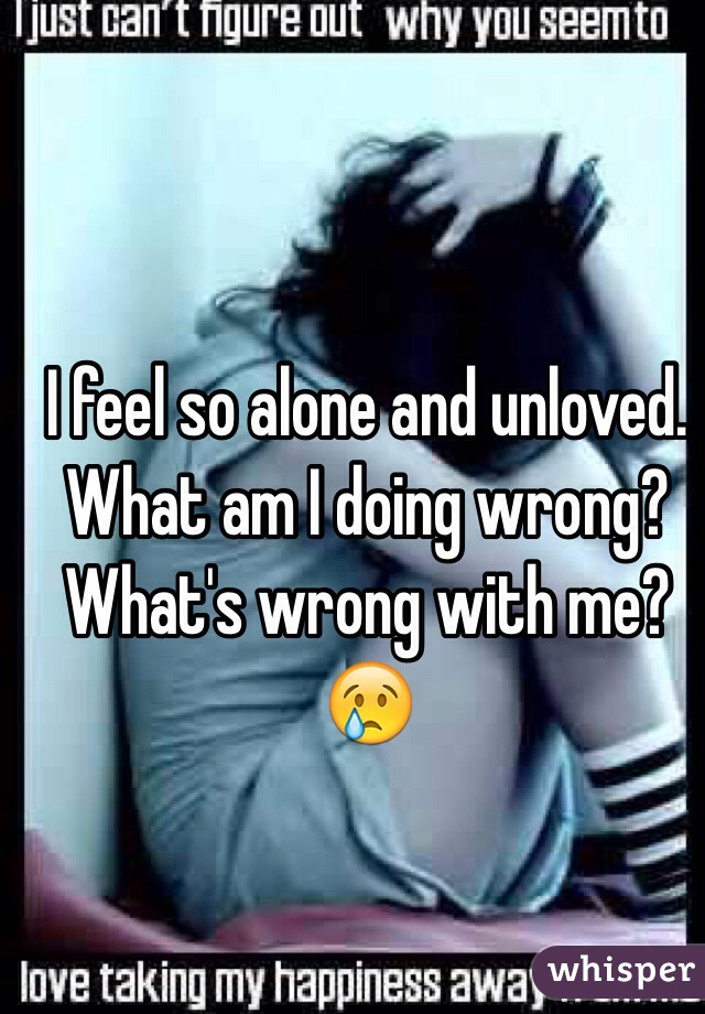 I feel so alone and unloved. 
What am I doing wrong? 
What's wrong with me? 
😢