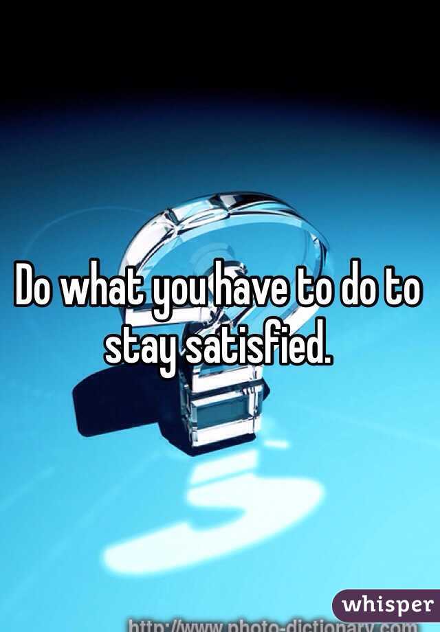 Do what you have to do to stay satisfied. 