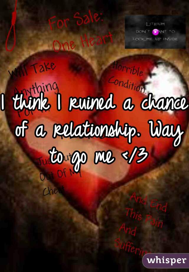 I think I ruined a chance of a relationship. Way to go me </3