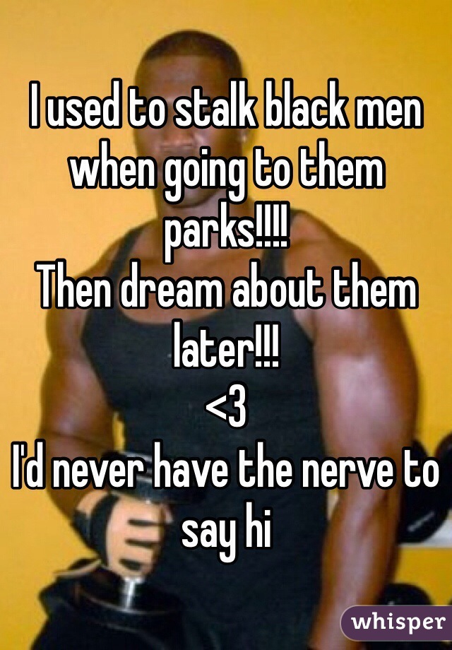 I used to stalk black men when going to them parks!!!! 
Then dream about them later!!! 
<3
I'd never have the nerve to say hi 