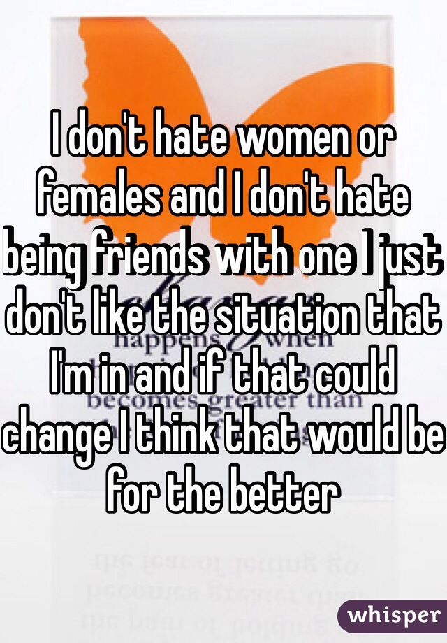 I don't hate women or females and I don't hate being friends with one I just don't like the situation that I'm in and if that could change I think that would be for the better