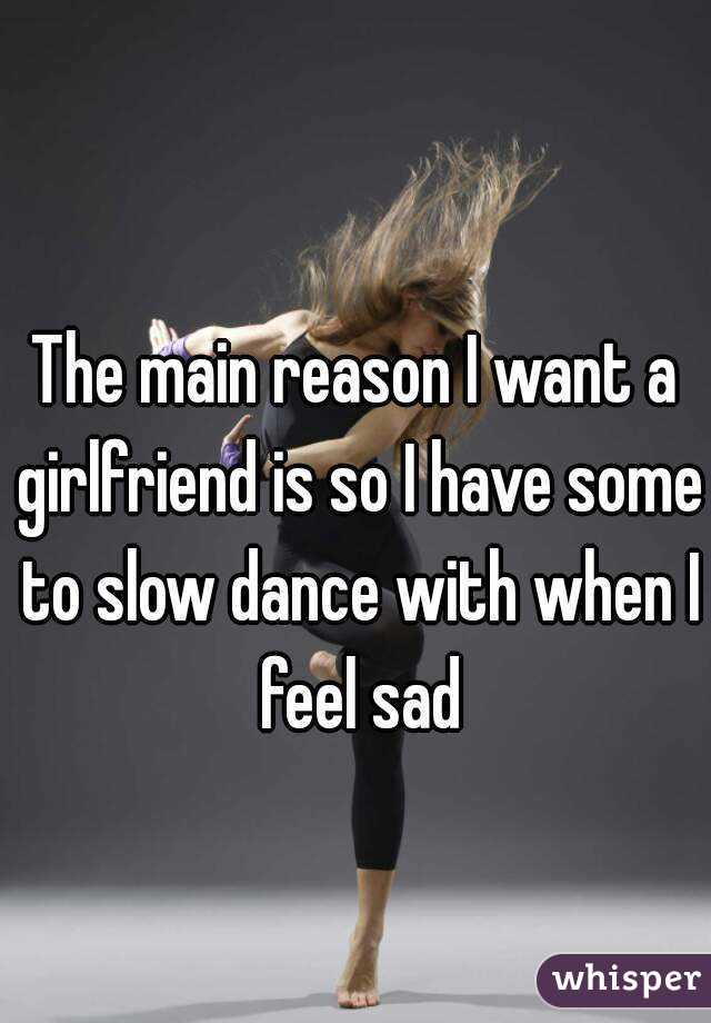 
The main reason I want a girlfriend is so I have some to slow dance with when I feel sad