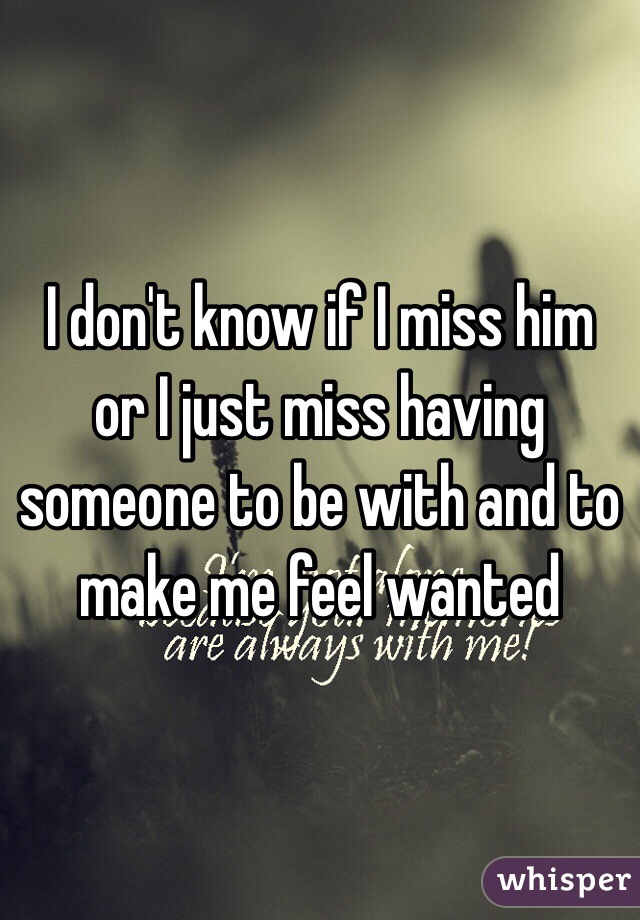 I don't know if I miss him or I just miss having someone to be with and to make me feel wanted 