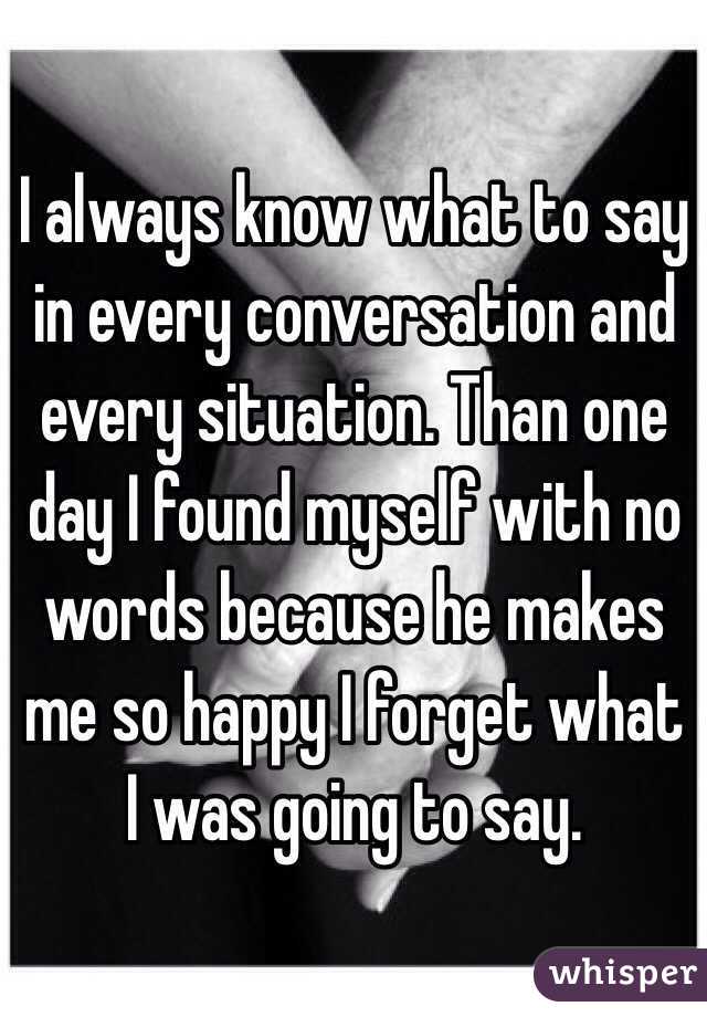 I always know what to say in every conversation and every situation. Than one day I found myself with no words because he makes me so happy I forget what I was going to say.