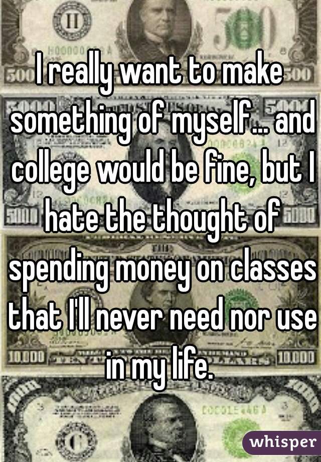 I really want to make something of myself... and college would be fine, but I hate the thought of spending money on classes that I'll never need nor use in my life. 