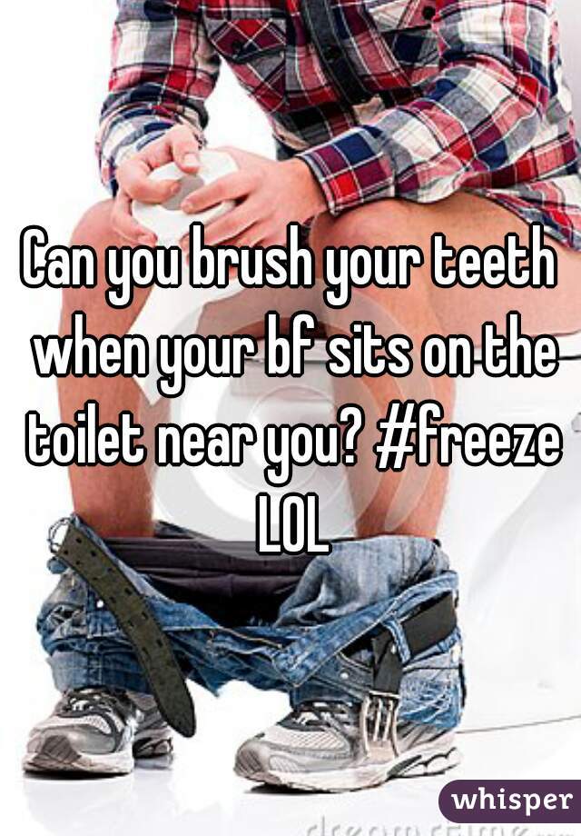Can you brush your teeth when your bf sits on the toilet near you? #freeze LOL