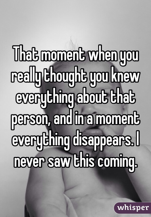 That moment when you really thought you knew everything about that person, and in a moment everything disappears. I never saw this coming. 