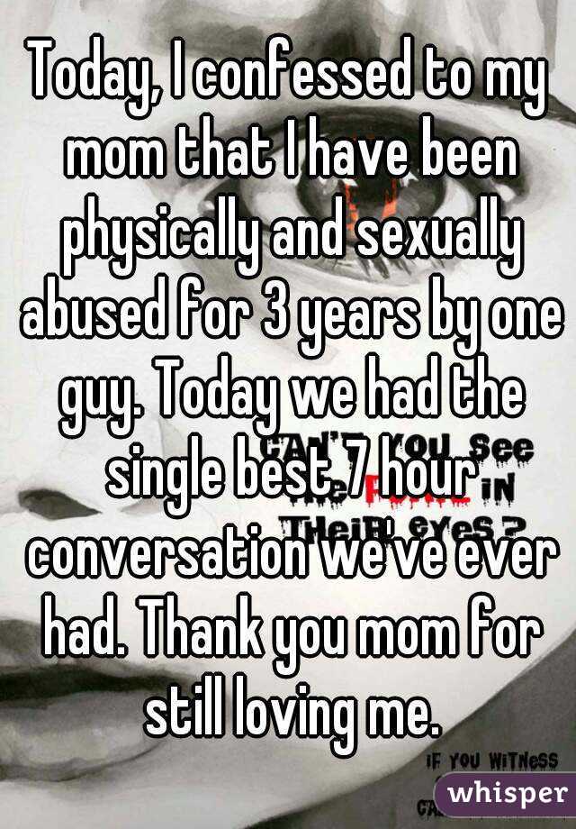 Today, I confessed to my mom that I have been physically and sexually abused for 3 years by one guy. Today we had the single best 7 hour conversation we've ever had. Thank you mom for still loving me.
