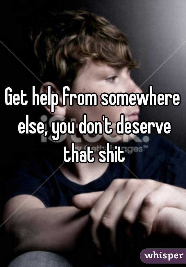Get help from somewhere else, you don't deserve that shit