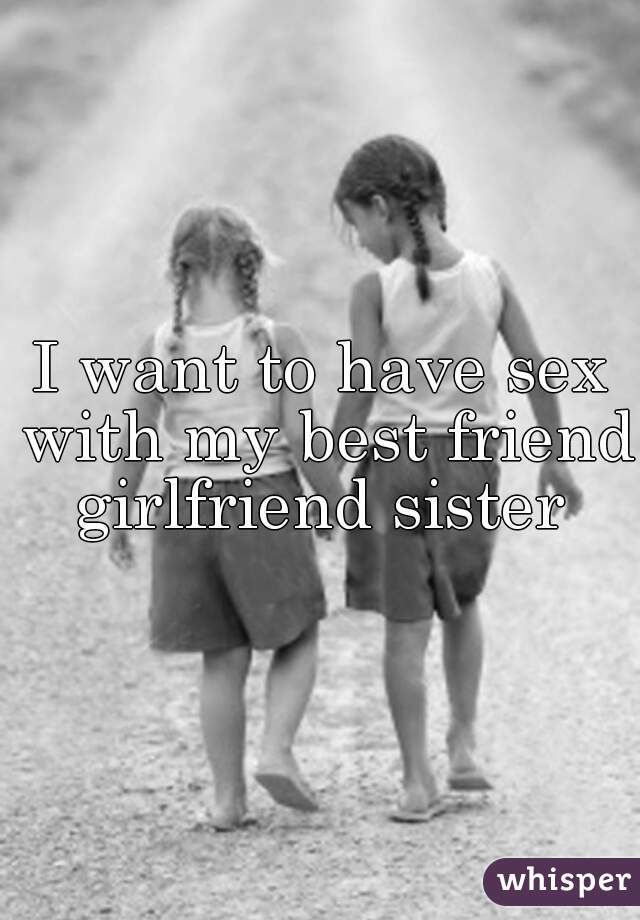 I want to have sex with my best friend girlfriend sister 