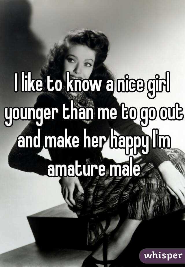 I like to know a nice girl younger than me to go out and make her happy I'm amature male
