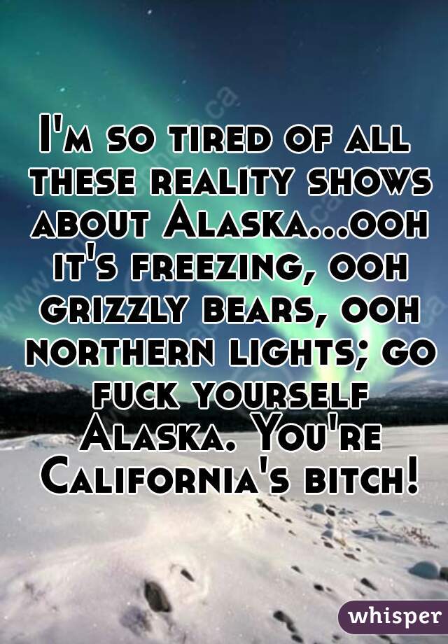 I'm so tired of all these reality shows about Alaska...ooh it's freezing, ooh grizzly bears, ooh northern lights; go fuck yourself Alaska. You're California's bitch!