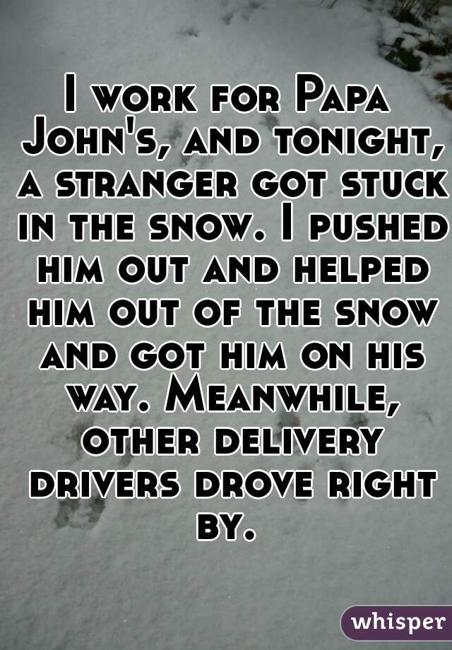 I work for Papa John's, and tonight, a stranger got stuck in the snow. I pushed him out and helped him out of the snow and got him on his way. Meanwhile, other delivery drivers drove right by. 