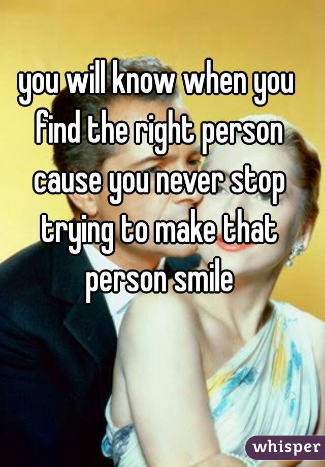 you will know when you find the right person cause you never stop trying to make that person smile