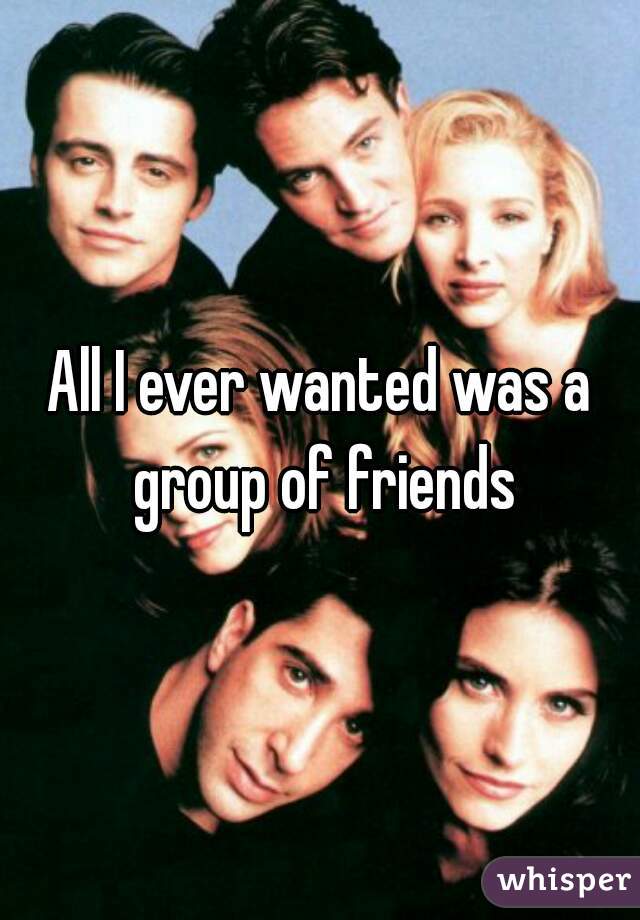All I ever wanted was a group of friends
