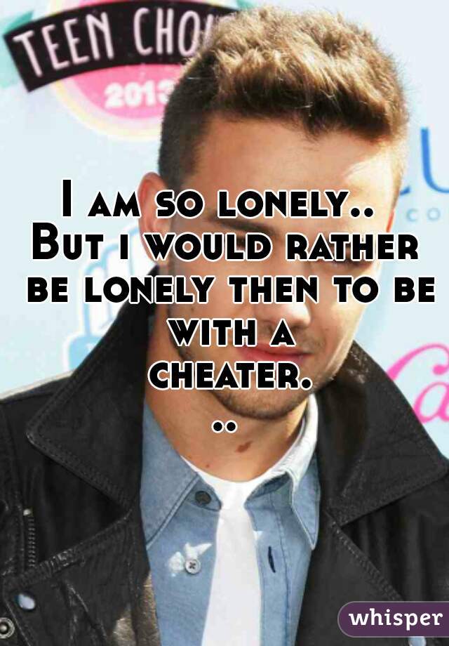 I am so lonely.. 
But i would rather be lonely then to be with a cheater...